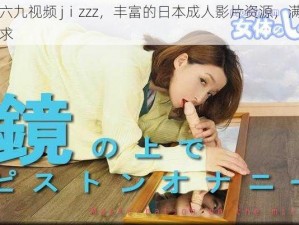 日本人六九视频 jⅰzzz，丰富的日本成人影片资源，满足你的不同需求