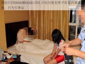 四lll少妇bbbb搡bbbb 四lll 少妇与陌生男子在车内搡搡抱抱，行为引争议