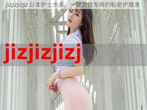 Jizjizjizjiz 日本护士水多，一款女性专用的私密护理液