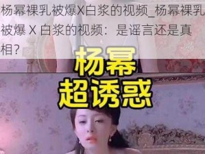 杨幂裸乳被爆X白浆的视频_杨幂裸乳被爆 X 白浆的视频：是谣言还是真相？