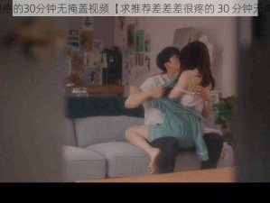 差差差很疼的30分钟无掩盖视频【求推荐差差差很疼的 30 分钟无掩盖视频】