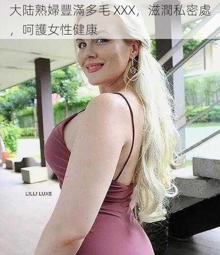 大陆熟婦豐滿多毛 XXX，滋潤私密處，呵護女性健康