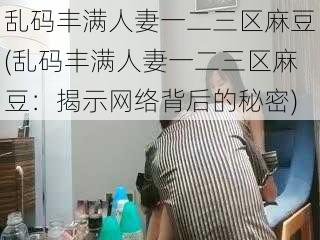 乱码丰满人妻一二三区麻豆(乱码丰满人妻一二三区麻豆：揭示网络背后的秘密)