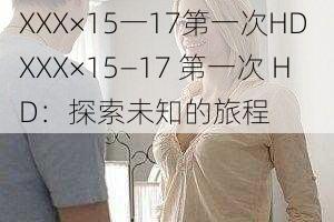 XXX×15一17第一次HD XXX×15—17 第一次 HD：探索未知的旅程