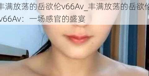 丰满放荡的岳欲伦v66Av_丰满放荡的岳欲伦 v66Av：一场感官的盛宴