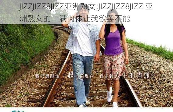 JIZZJIZZ8JIZZ亚洲熟女;JIZZJIZZ8JIZZ 亚洲熟女的丰满肉体让我欲罢不能