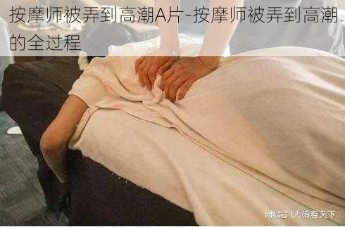 按摩师被弄到高潮A片-按摩师被弄到高潮的全过程