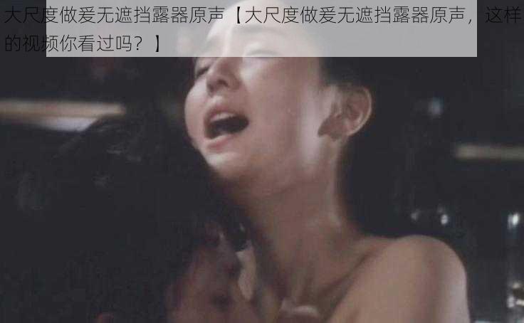 大尺度做爰无遮挡露器原声【大尺度做爰无遮挡露器原声，这样的视频你看过吗？】