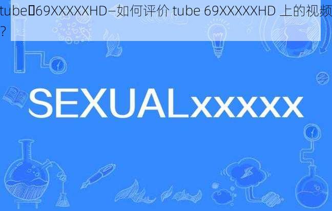 tube 69XXXXXHD—如何评价 tube 69XXXXXHD 上的视频？