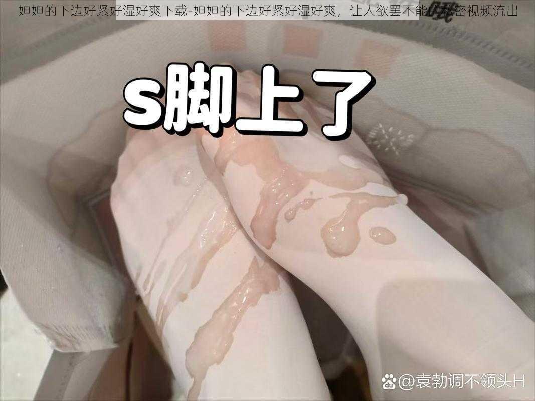 妽妽的下边好紧好湿好爽下载-妽妽的下边好紧好湿好爽，让人欲罢不能的私密视频流出