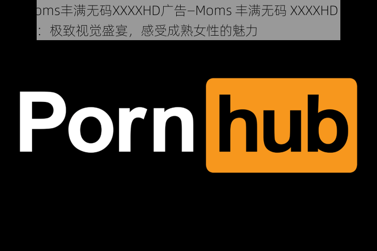 Moms丰满无码XXXXHD广告—Moms 丰满无码 XXXXHD 广告：极致视觉盛宴，感受成熟女性的魅力