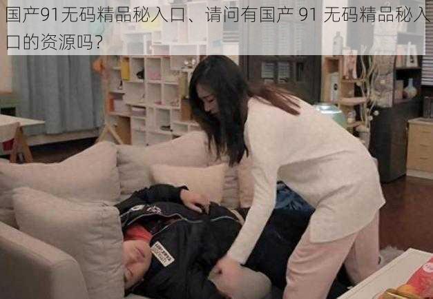 国产91无码精品秘入口、请问有国产 91 无码精品秘入口的资源吗？