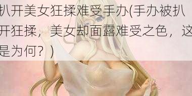 扒开美女狂揉难受手办(手办被扒开狂揉，美女却面露难受之色，这是为何？)