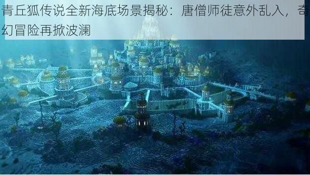 青丘狐传说全新海底场景揭秘：唐僧师徒意外乱入，奇幻冒险再掀波澜