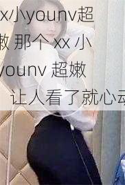 xx小younv超嫩 那个 xx 小 younv 超嫩，让人看了就心动