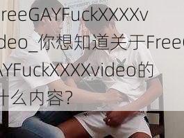 FreeGAYFuckXXXXvideo_你想知道关于FreeGAYFuckXXXXvideo的什么内容？