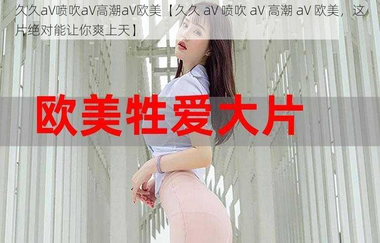 久久aV喷吹aV高潮aV欧美【久久 aV 喷吹 aV 高潮 aV 欧美，这片绝对能让你爽上天】