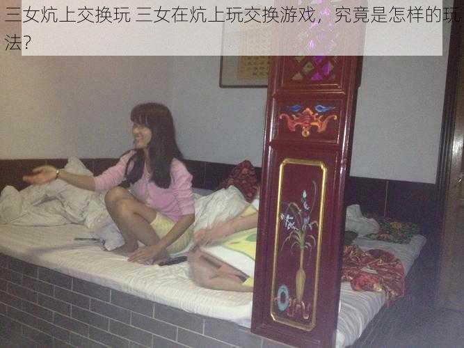 三女炕上交换玩 三女在炕上玩交换游戏，究竟是怎样的玩法？