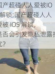 国产超碰人人爱被IOS解锁;国产超碰人人爱被 IOS 解锁，是否会引发隐私泄露担忧？